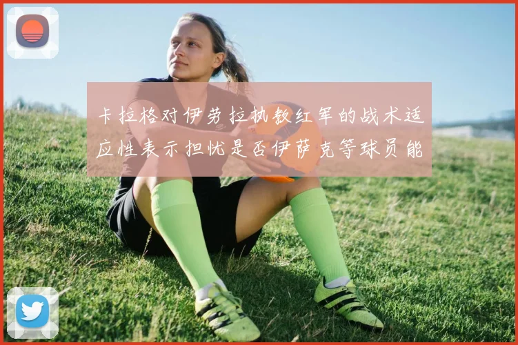 卡拉格对伊劳拉执教红军的战术适应性表示担忧是否伊萨克等球员能融入