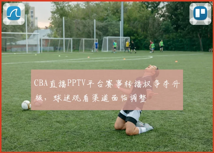 CBA直播PPTV平台赛事转播权争夺升级,球迷观看渠道面临调整