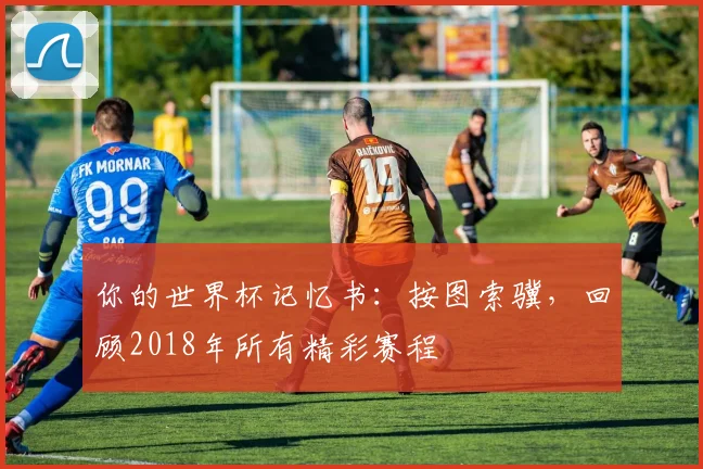 你的世界杯记忆书：按图索骥，回顾2018年所有精彩赛程