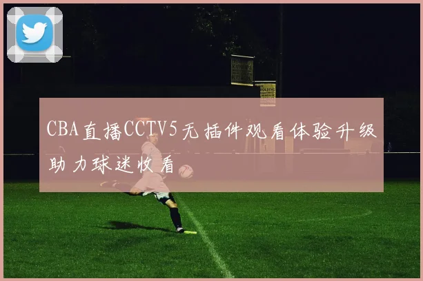 CBA直播CCTV5无插件观看体验升级助力球迷收看
