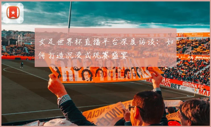 女足世界杯直播平台深度访谈：如何打造沉浸式观赛盛宴