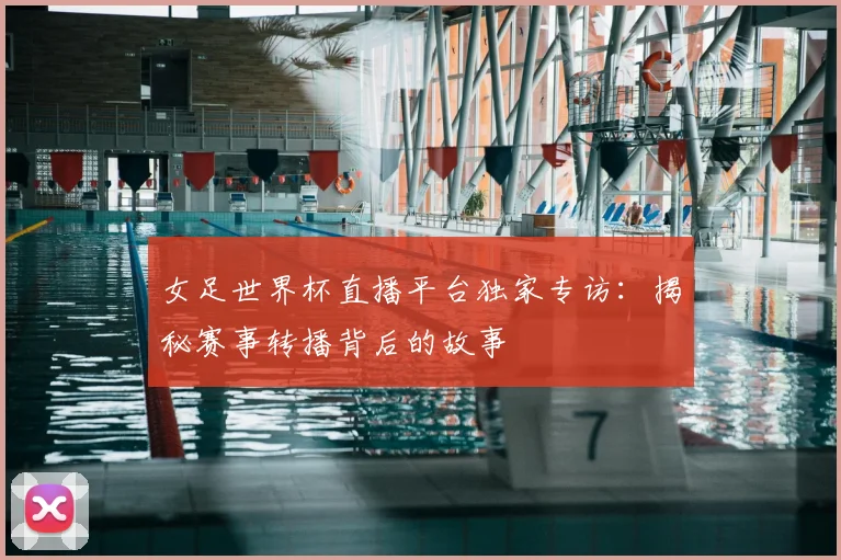 女足世界杯直播平台独家专访：揭秘赛事转播背后的故事