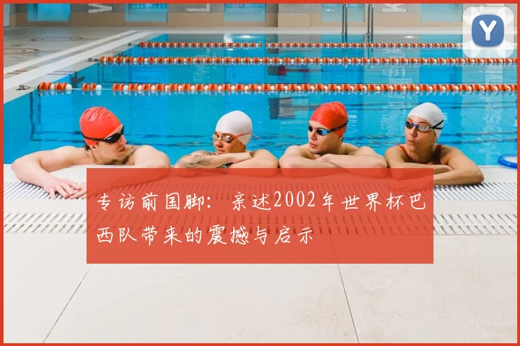 专访前国脚:亲述2002年世界杯巴西队带来的震撼与启示
