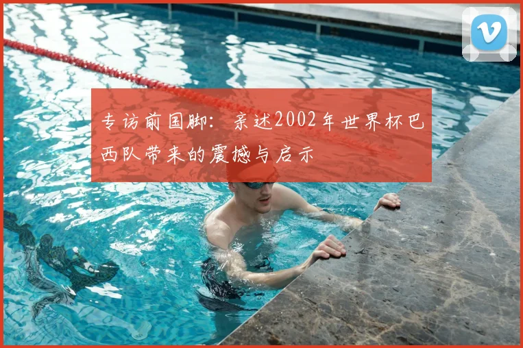 专访前国脚:亲述2002年世界杯巴西队带来的震撼与启示