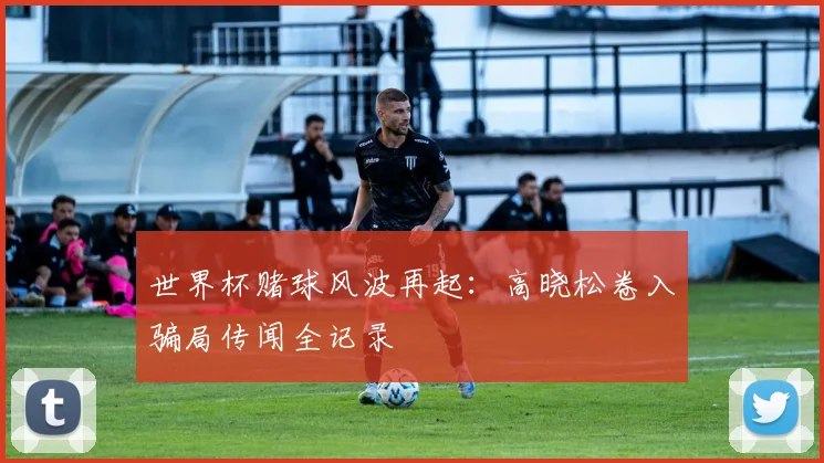 世界杯赌球风波再起：高晓松卷入骗局传闻全记录