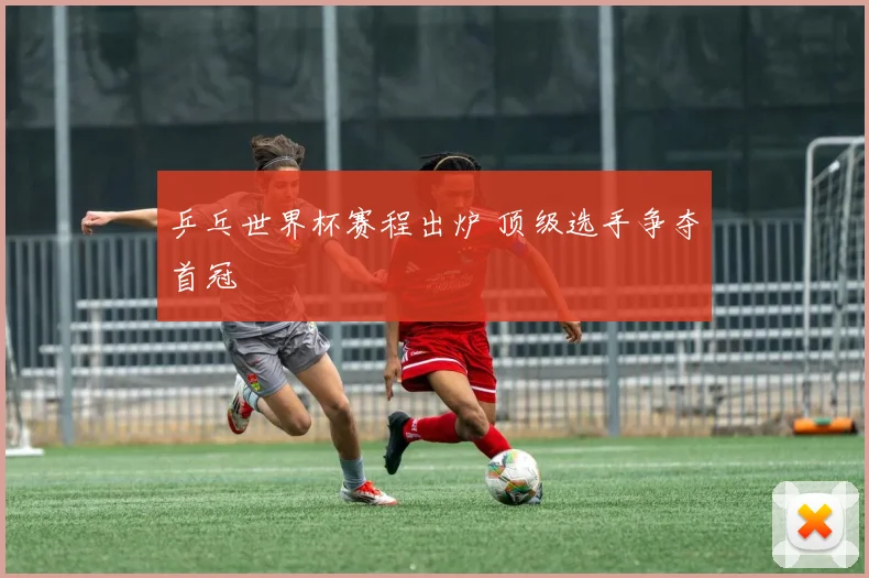 乒乓世界杯赛程出炉 顶级选手争夺首冠