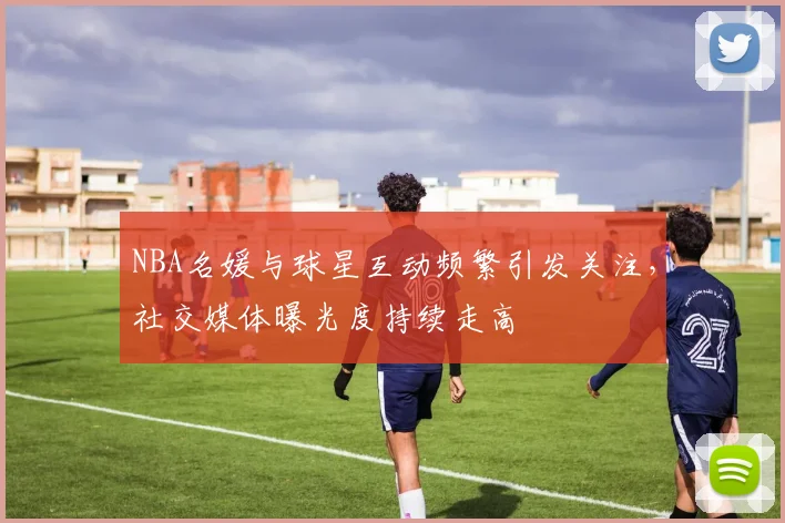 NBA名媛与球星互动频繁引发关注，社交媒体曝光度持续走高
