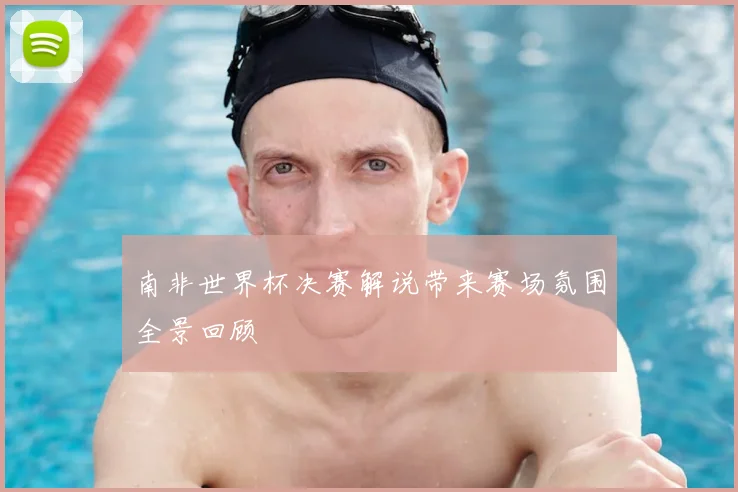 南非世界杯决赛解说带来赛场氛围全景回顾