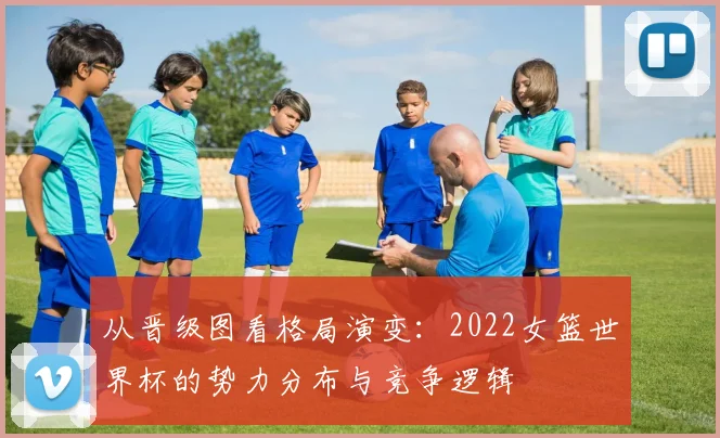 从晋级图看格局演变：2022女篮世界杯的势力分布与竞争逻辑