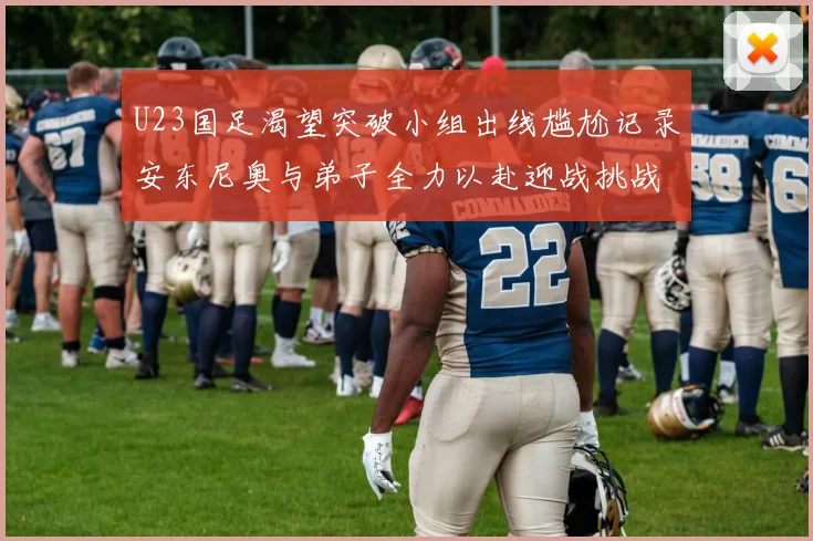 U23国足渴望突破小组出线尴尬记录安东尼奥与弟子全力以赴迎战挑战