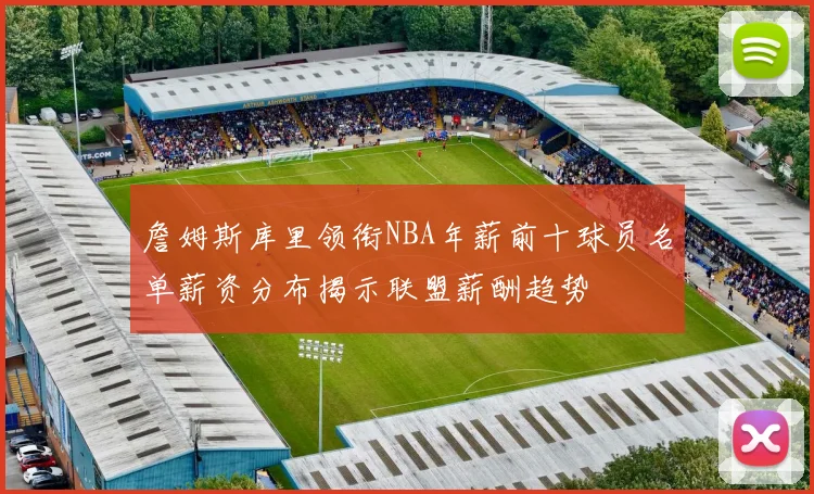 詹姆斯库里领衔NBA年薪前十球员名单薪资分布揭示联盟薪酬趋势