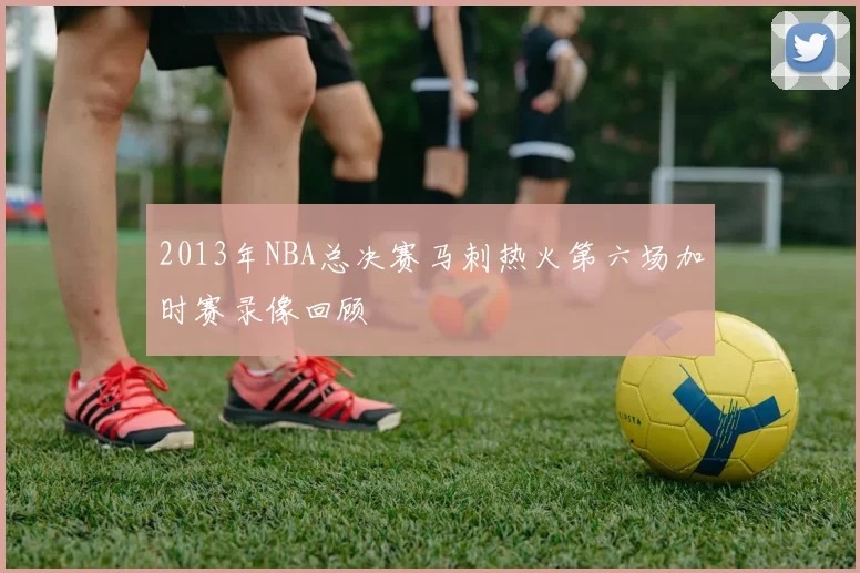 2013年NBA总决赛马刺热火第六场加时赛录像回顾