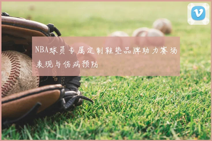 NBA球员专属定制鞋垫品牌助力赛场表现与伤病预防