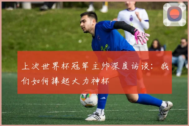 上次世界杯冠军主帅深度访谈：我们如何捧起大力神杯