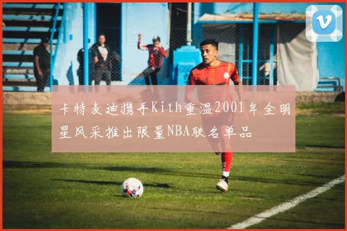 卡特麦迪携手Kith重温2001年全明星风采推出限量NBA联名单品