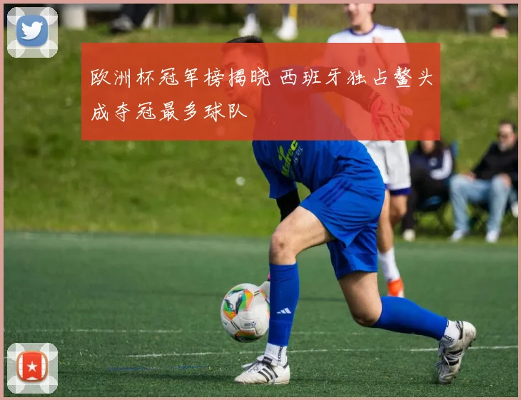 欧洲杯冠军榜揭晓 西班牙独占鳌头成夺冠最多球队