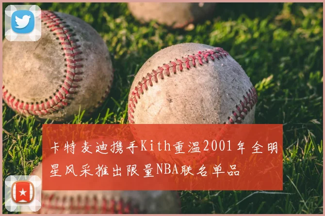 卡特麦迪携手Kith重温2001年全明星风采推出限量NBA联名单品