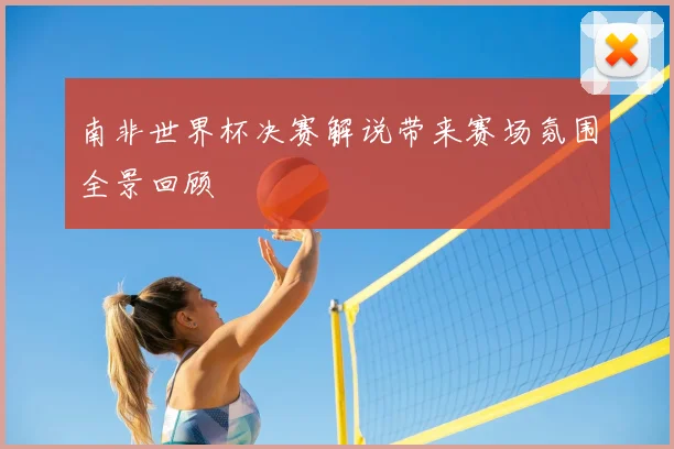 南非世界杯决赛解说带来赛场氛围全景回顾