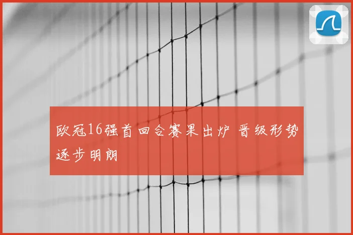 欧冠16强首回合赛果出炉 晋级形势逐步明朗