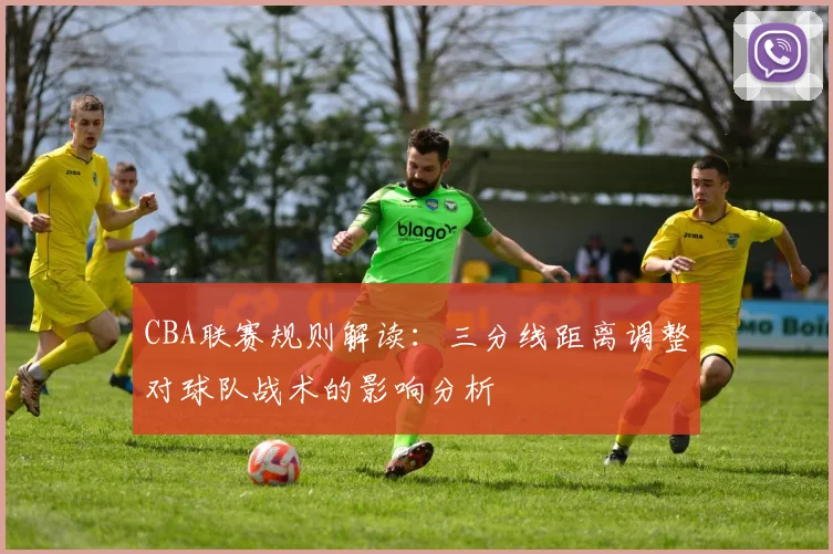 CBA联赛规则解读：三分线距离调整对球队战术的影响分析