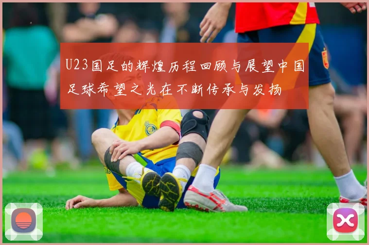 U23国足的辉煌历程回顾与展望中国足球希望之光在不断传承与发扬