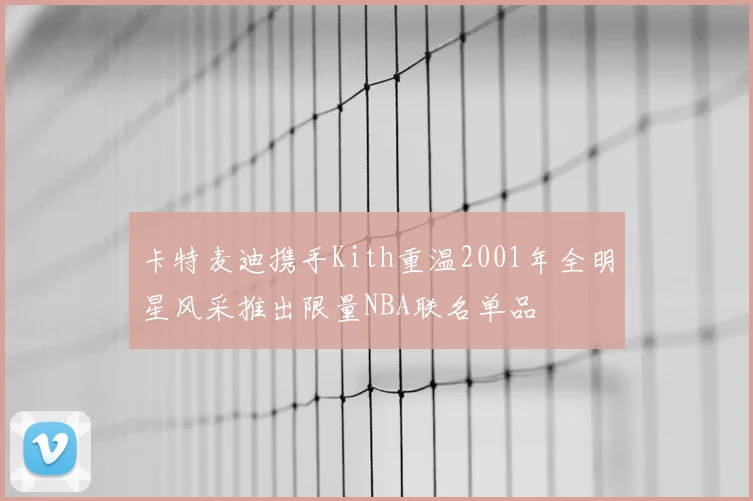 卡特麦迪携手Kith重温2001年全明星风采推出限量NBA联名单品