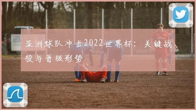 亚洲球队冲击2022世界杯：关键战役与晋级形势