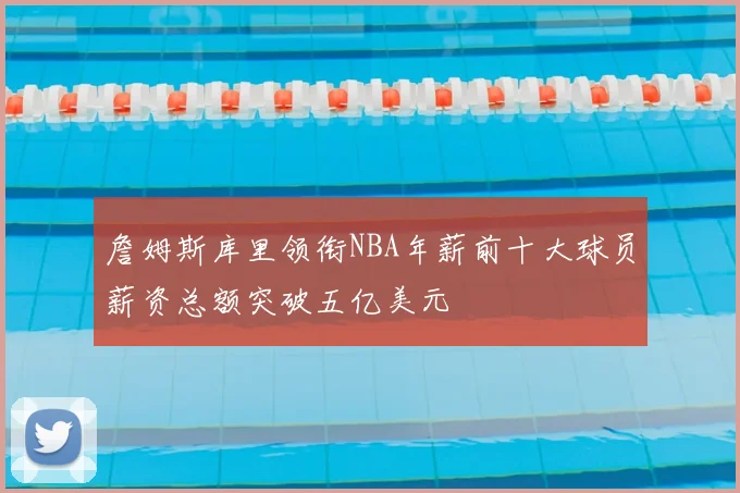 詹姆斯库里领衔NBA年薪前十大球员薪资总额突破五亿美元