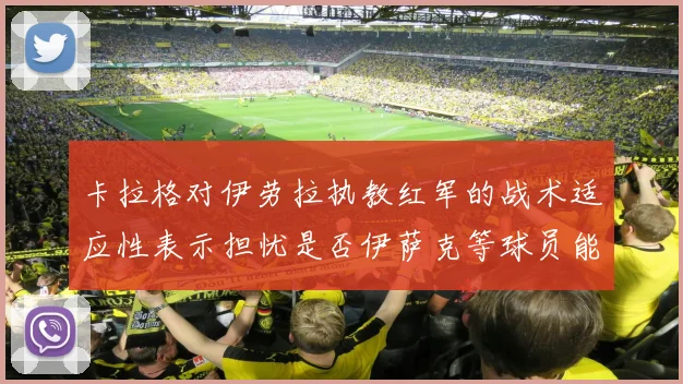 卡拉格对伊劳拉执教红军的战术适应性表示担忧是否伊萨克等球员能融入