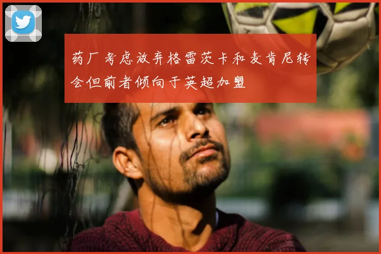 药厂考虑放弃格雷茨卡和麦肯尼转会但前者倾向于英超加盟