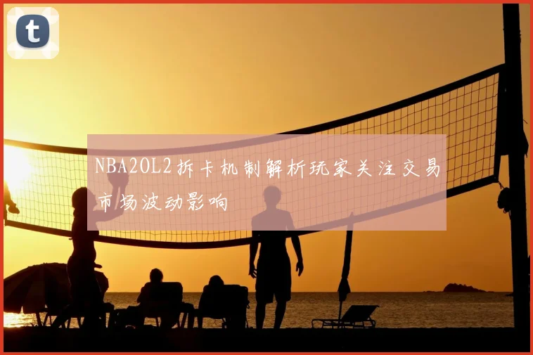 NBA2OL2拆卡机制解析玩家关注交易市场波动影响
