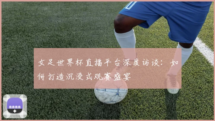 女足世界杯直播平台深度访谈：如何打造沉浸式观赛盛宴