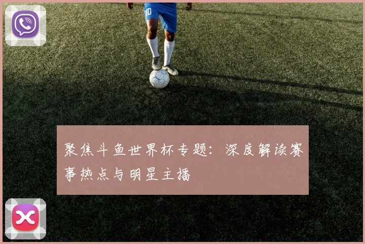 聚焦斗鱼世界杯专题：深度解读赛事热点与明星主播