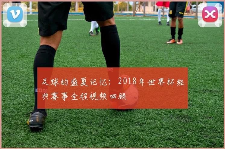 足球的盛夏记忆：2018年世界杯经典赛事全程视频回顾