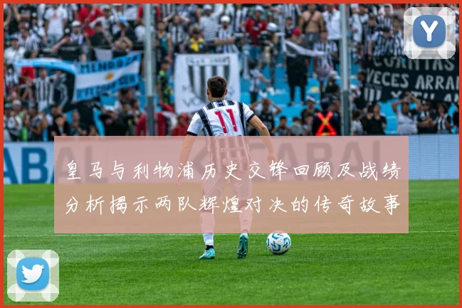 皇马与利物浦历史交锋回顾及战绩分析揭示两队辉煌对决的传奇故事