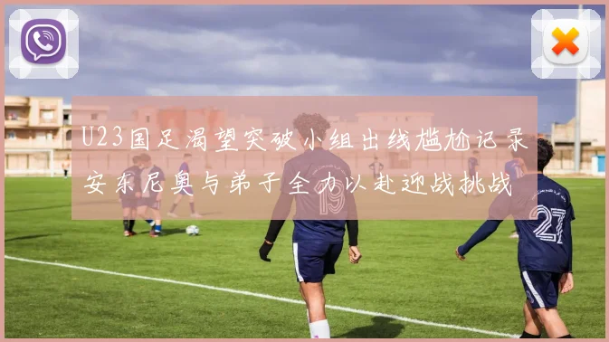 U23国足渴望突破小组出线尴尬记录安东尼奥与弟子全力以赴迎战挑战