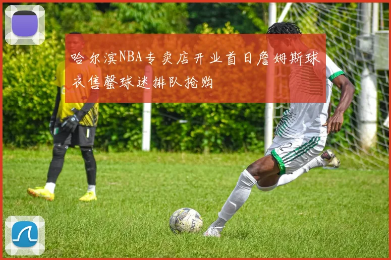 哈尔滨NBA专卖店开业首日詹姆斯球衣售罄球迷排队抢购