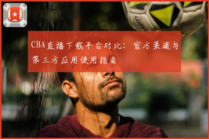 CBA直播下载平台对比:官方渠道与第三方应用使用指南