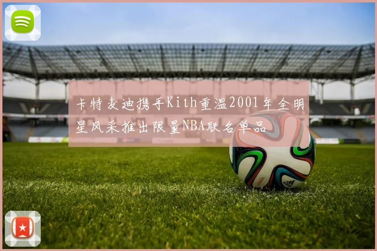 卡特麦迪携手Kith重温2001年全明星风采推出限量NBA联名单品