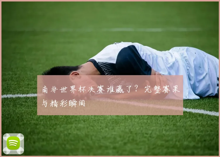 南非世界杯决赛谁赢了?完整赛果与精彩瞬间