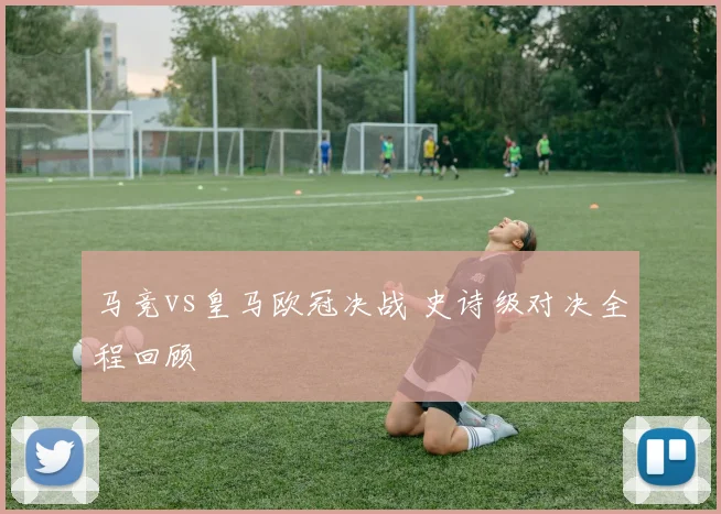 马竞vs皇马欧冠决战 史诗级对决全程回顾