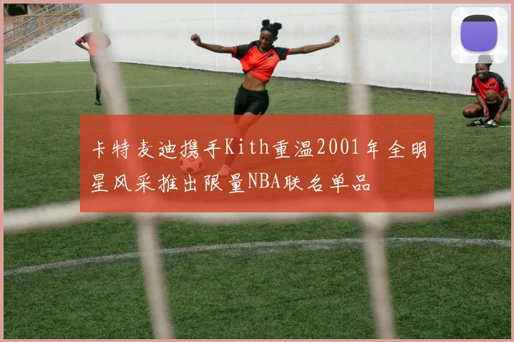 卡特麦迪携手Kith重温2001年全明星风采推出限量NBA联名单品