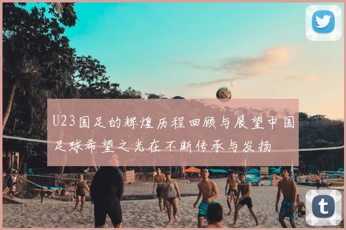 U23国足的辉煌历程回顾与展望中国足球希望之光在不断传承与发扬