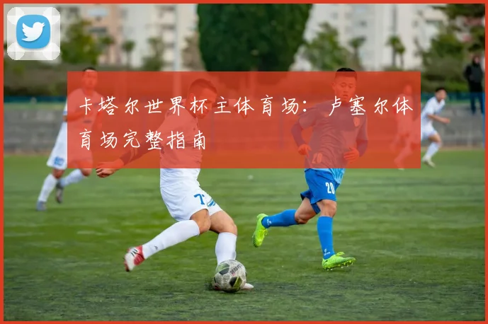 卡塔尔世界杯主体育场：卢塞尔体育场完整指南