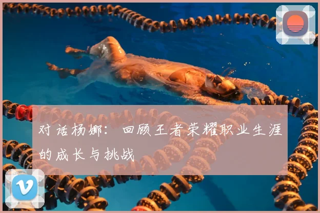 对话杨娜：回顾王者荣耀职业生涯的成长与挑战