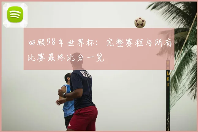 回顾98年世界杯：完整赛程与所有比赛最终比分一览
