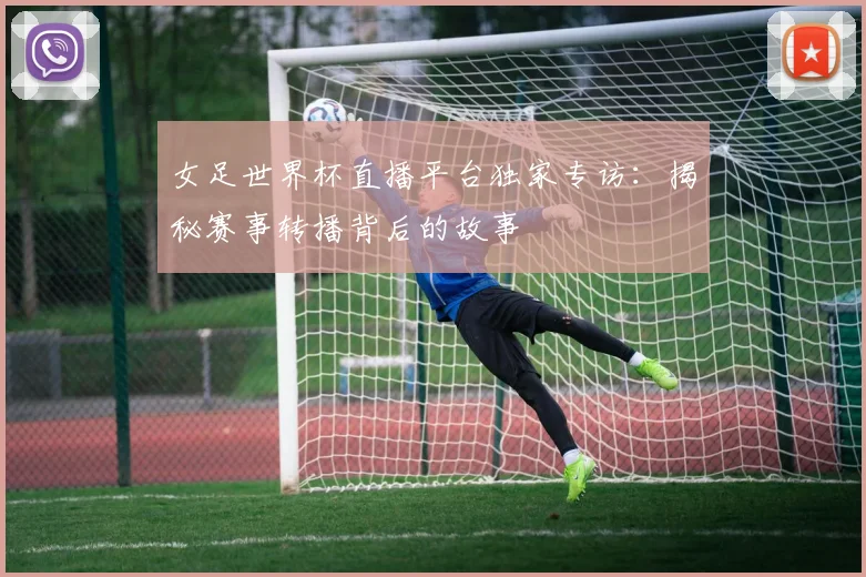 女足世界杯直播平台独家专访：揭秘赛事转播背后的故事