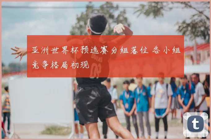 亚洲世界杯预选赛分组落位 各小组竞争格局初现